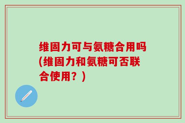 维固力可与氨糖合用吗(维固力和氨糖可否联合使用?)-第1张图片-氨糖科普网 维固力可与氨糖合用吗(维固力和氨糖可否联合使用?)-第1张图片-氨糖科普网