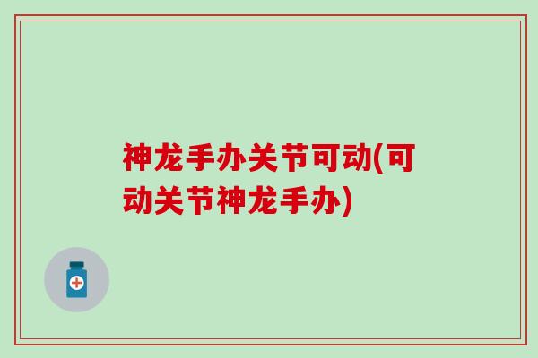神龙手办关节可动(可动关节神龙手办)-第1张图片-氨糖科普网 神龙手办关节可动(可动关节神龙手办)-第1张图片-氨糖科普网