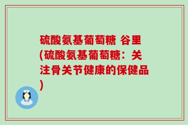 硫酸氨基葡萄糖 谷里(硫酸氨基葡萄糖：关注骨关节健康的保健品)-第1张图片-氨糖科普网