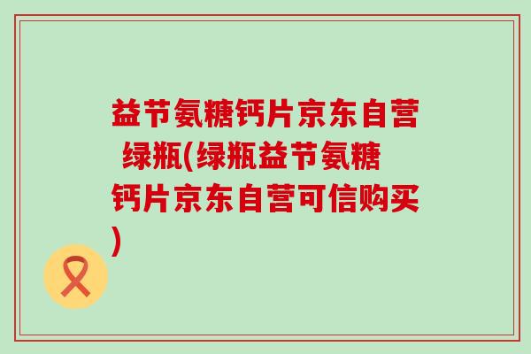 益节氨糖钙片京东自营 绿瓶(绿瓶益节氨糖钙片京东自营可信购买)-第1张图片-氨糖科普网 益节氨糖钙片京东自营 绿瓶(绿瓶益节氨糖钙片京东自营可信购买)-第1张图片-氨糖科普网