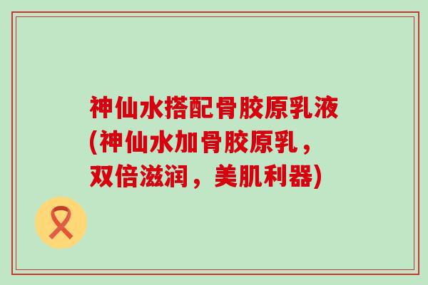神仙水搭配骨胶原乳液(神仙水加骨胶原乳,双倍滋润,美肌利器)-第1张图片-氨糖科普网 神仙水搭配骨胶原乳液(神仙水加骨胶原乳,双倍滋润,美肌利器)-第1张图片-氨糖科普网