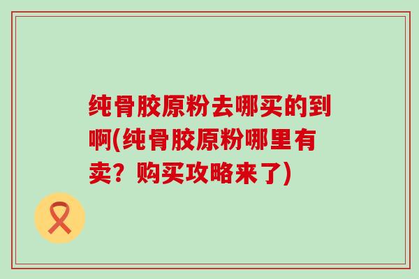 纯骨胶原粉去哪买的到啊(纯骨胶原粉哪里有卖？购买攻略来了)-第1张图片-氨糖科普网