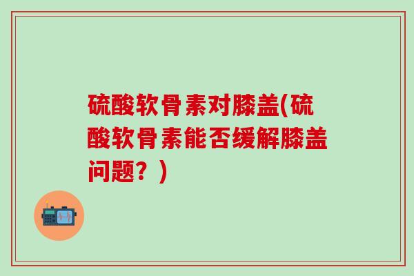 硫酸软骨素对膝盖(硫酸软骨素能否缓解膝盖问题?)-第1张图片-氨糖科普网 硫酸软骨素对膝盖(硫酸软骨素能否缓解膝盖问题?)-第1张图片-氨糖科普网