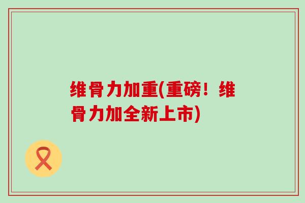 维骨力加重(重磅!维骨力加全新上市)-第1张图片-氨糖科普网 维骨力加重(重磅!维骨力加全新上市)-第1张图片-氨糖科普网