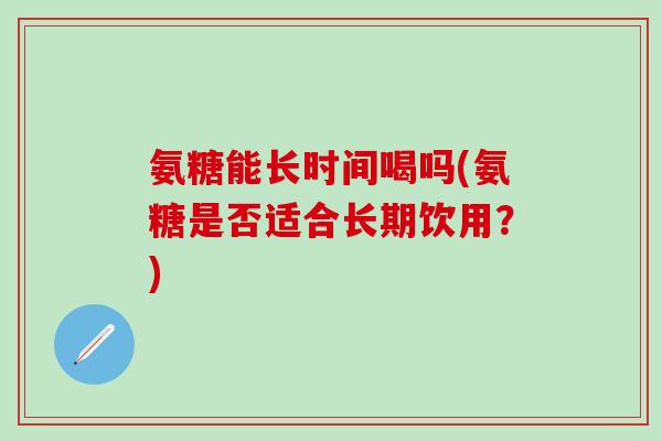 氨糖能长时间喝吗(氨糖是否适合长期饮用?)-第1张图片-氨糖科普网 氨糖能长时间喝吗(氨糖是否适合长期饮用?)-第1张图片-氨糖科普网