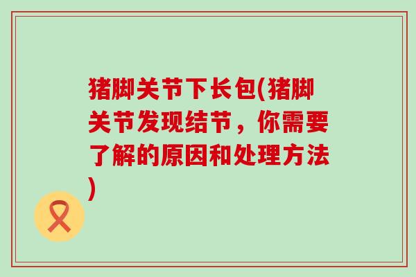 猪脚关节下长包(猪脚关节发现结节,你需要了解的原因和处理方法)-第1张图片-氨糖科普网 猪脚关节下长包(猪脚关节发现结节,你需要了解的原因和处理方法)-第1张图片-氨糖科普网