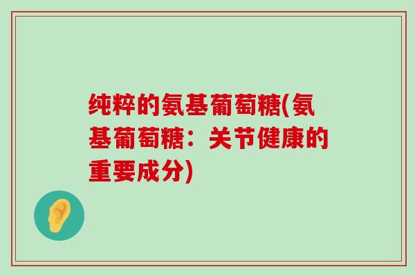 纯粹的氨基葡萄糖(氨基葡萄糖：关节健康的重要成分)-第1张图片-氨糖科普网