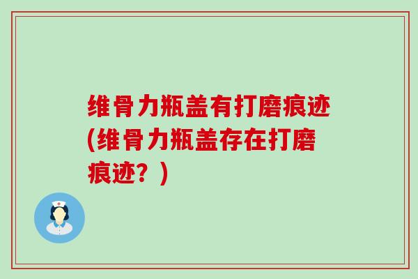 维骨力瓶盖有打磨痕迹(维骨力瓶盖存在打磨痕迹?)-第1张图片-氨糖科普网 维骨力瓶盖有打磨痕迹(维骨力瓶盖存在打磨痕迹?)-第1张图片-氨糖科普网