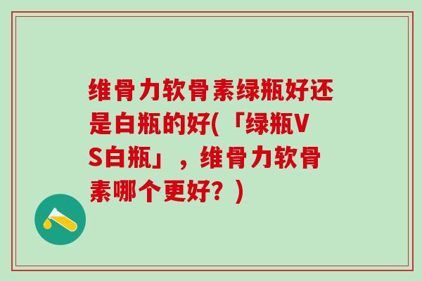 维骨力软骨素绿瓶好还是白瓶的好(「绿瓶VS白瓶」，维骨力软骨素哪个更好？)-第1张图片-氨糖科普网