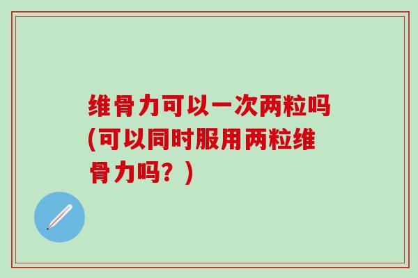 维骨力可以一次两粒吗(可以同时服用两粒维骨力吗?)-第1张图片-氨糖科普网 维骨力可以一次两粒吗(可以同时服用两粒维骨力吗?)-第1张图片-氨糖科普网