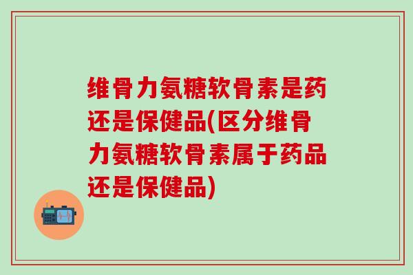 维骨力氨糖软骨素是药还是保健品(区分维骨力氨糖软骨素属于药品还是保健品)-第1张图片-氨糖科普网 维骨力氨糖软骨素是药还是保健品(区分维骨力氨糖软骨素属于药品还是保健品)-第1张图片-氨糖科普网
