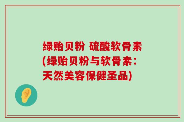 绿贻贝粉 硫酸软骨素(绿贻贝粉与软骨素:天然美容保健圣品)-第1张图片-氨糖科普网 绿贻贝粉 硫酸软骨素(绿贻贝粉与软骨素:天然美容保健圣品)-第1张图片-氨糖科普网