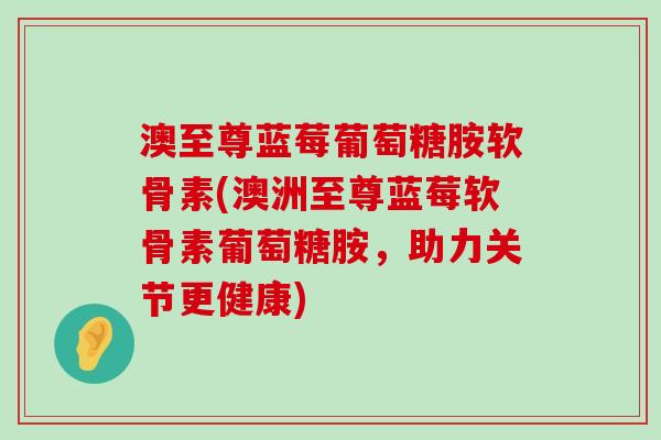 澳至尊蓝莓葡萄糖胺软骨素(澳洲至尊蓝莓软骨素葡萄糖胺,助力关节更健康)-第1张图片-氨糖科普网 澳至尊蓝莓葡萄糖胺软骨素(澳洲至尊蓝莓软骨素葡萄糖胺,助力关节更健康)-第1张图片-氨糖科普网