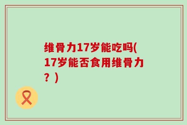 维骨力17岁能吃吗(17岁能否食用维骨力?)-第1张图片-氨糖科普网 维骨力17岁能吃吗(17岁能否食用维骨力?)-第1张图片-氨糖科普网
