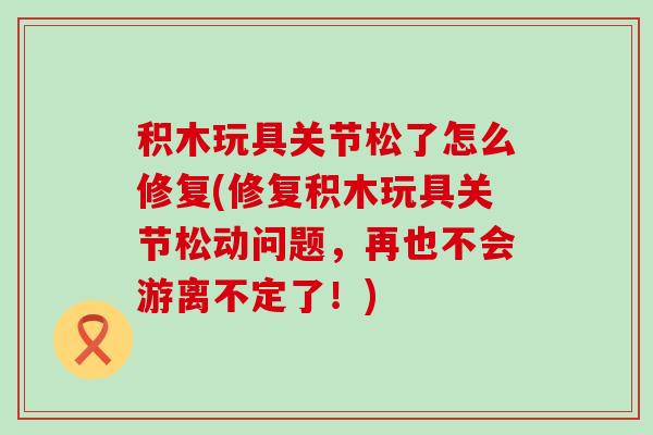 积木玩具关节松了怎么修复(修复积木玩具关节松动问题,再也不会游离不定了!)-第1张图片-氨糖科普网 积木玩具关节松了怎么修复(修复积木玩具关节松动问题,再也不会游离不定了!)-第1张图片-氨糖科普网