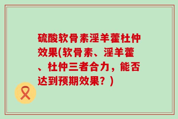 硫酸软骨素淫羊藿杜仲效果(软骨素、淫羊藿、杜仲三者合力,能否达到预期效果?)-第1张图片-氨糖科普网 硫酸软骨素淫羊藿杜仲效果(软骨素、淫羊藿、杜仲三者合力,能否达到预期效果?)-第1张图片-氨糖科普网