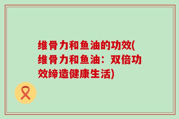 维骨力和鱼油的功效(维骨力和鱼油:双倍功效缔造健康生活)-第1张图片-氨糖科普网 维骨力和鱼油的功效(维骨力和鱼油:双倍功效缔造健康生活)-第1张图片-氨糖科普网