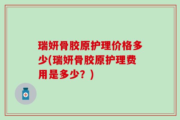 瑞妍骨胶原护理价格多少(瑞妍骨胶原护理费用是多少?)-第1张图片-氨糖科普网 瑞妍骨胶原护理价格多少(瑞妍骨胶原护理费用是多少?)-第1张图片-氨糖科普网