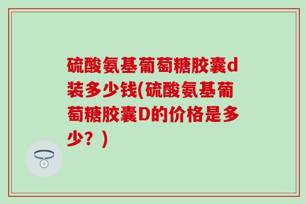 硫酸氨基葡萄糖胶囊d装多少钱(硫酸氨基葡萄糖胶囊D的价格是多少?)-第1张图片-氨糖科普网 硫酸氨基葡萄糖胶囊d装多少钱(硫酸氨基葡萄糖胶囊D的价格是多少?)-第1张图片-氨糖科普网