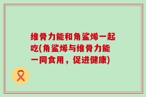 维骨力能和角鲨烯一起吃(角鲨烯与维骨力能一同食用,促进健康)-第1张图片-氨糖科普网 维骨力能和角鲨烯一起吃(角鲨烯与维骨力能一同食用,促进健康)-第1张图片-氨糖科普网