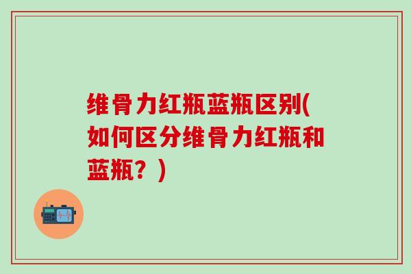 维骨力红瓶蓝瓶区别(如何区分维骨力红瓶和蓝瓶?)-第1张图片-氨糖科普网 维骨力红瓶蓝瓶区别(如何区分维骨力红瓶和蓝瓶?)-第1张图片-氨糖科普网