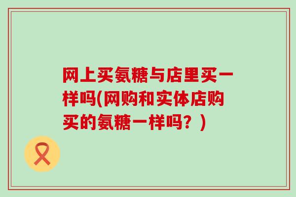 网上买氨糖与店里买一样吗(网购和实体店购买的氨糖一样吗？)-第1张图片-氨糖科普网