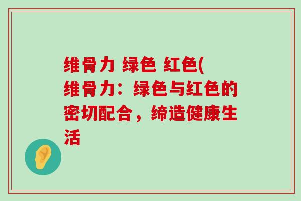 维骨力 绿色 红色(维骨力:绿色与红色的密切配合,缔造健康生活-第1张图片-氨糖科普网 维骨力 绿色 红色(维骨力:绿色与红色的密切配合,缔造健康生活-第1张图片-氨糖科普网