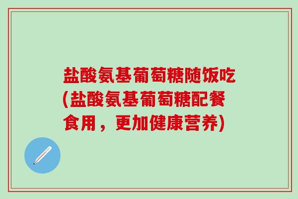 盐酸氨基葡萄糖随饭吃(盐酸氨基葡萄糖配餐食用,更加健康营养)-第1张图片-氨糖科普网 盐酸氨基葡萄糖随饭吃(盐酸氨基葡萄糖配餐食用,更加健康营养)-第1张图片-氨糖科普网