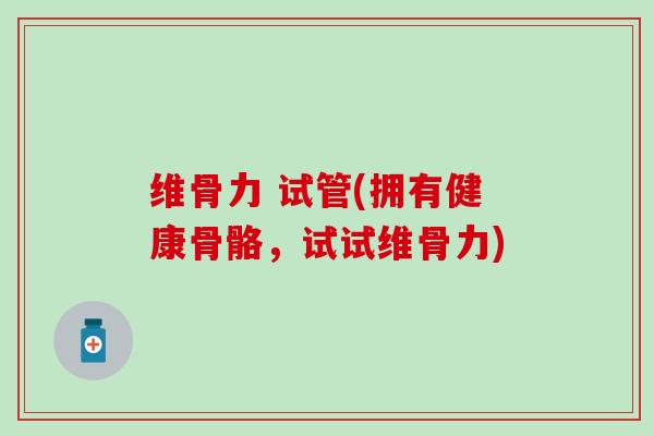 维骨力 试管(拥有健康骨骼,试试维骨力)-第1张图片-氨糖科普网 维骨力 试管(拥有健康骨骼,试试维骨力)-第1张图片-氨糖科普网