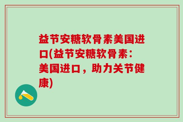 益节安糖软骨素美国进口(益节安糖软骨素:美国进口,助力关节健康)-第1张图片-氨糖科普网 益节安糖软骨素美国进口(益节安糖软骨素:美国进口,助力关节健康)-第1张图片-氨糖科普网