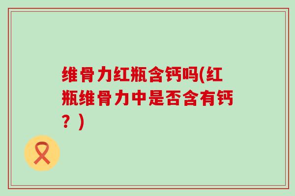 维骨力红瓶含钙吗(红瓶维骨力中是否含有钙?)-第1张图片-氨糖科普网 维骨力红瓶含钙吗(红瓶维骨力中是否含有钙?)-第1张图片-氨糖科普网