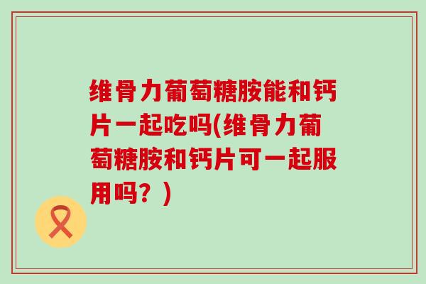维骨力葡萄糖胺能和钙片一起吃吗(维骨力葡萄糖胺和钙片可一起服用吗?)-第1张图片-氨糖科普网 维骨力葡萄糖胺能和钙片一起吃吗(维骨力葡萄糖胺和钙片可一起服用吗?)-第1张图片-氨糖科普网