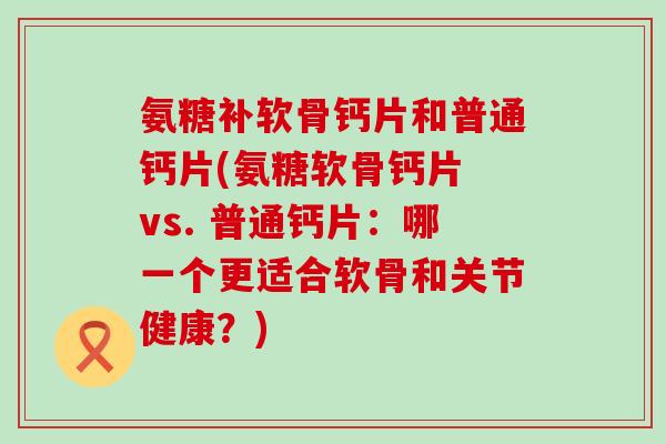 氨糖补软骨钙片和普通钙片(氨糖软骨钙片 vs. 普通钙片:哪一个更适合软骨和关节健康?)-第1张图片-氨糖科普网 氨糖补软骨钙片和普通钙片(氨糖软骨钙片 vs. 普通钙片:哪一个更适合软骨和关节健康?)-第1张图片-氨糖科普网