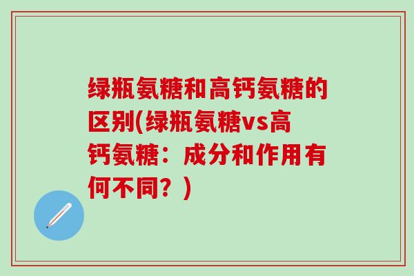 绿瓶氨糖和高钙氨糖的区别(绿瓶氨糖vs高钙氨糖:成分和作用有何不同?)-第1张图片-氨糖科普网 绿瓶氨糖和高钙氨糖的区别(绿瓶氨糖vs高钙氨糖:成分和作用有何不同?)-第1张图片-氨糖科普网