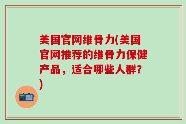 美国官网维骨力(美国官网推荐的维骨力保健产品，适合哪些人群？)-第1张图片-氨糖科普网