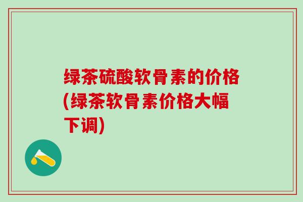 绿茶硫酸软骨素的价格(绿茶软骨素价格大幅下调)-第1张图片-氨糖科普网 绿茶硫酸软骨素的价格(绿茶软骨素价格大幅下调)-第1张图片-氨糖科普网