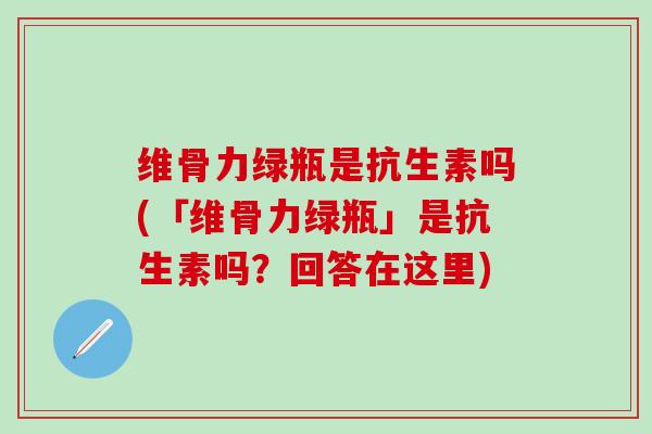 维骨力绿瓶是抗生素吗(「维骨力绿瓶」是抗生素吗?回答在这里)-第1张图片-氨糖科普网 维骨力绿瓶是抗生素吗(「维骨力绿瓶」是抗生素吗?回答在这里)-第1张图片-氨糖科普网