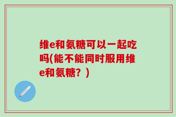 维e和氨糖可以一起吃吗(能不能同时服用维e和氨糖?)-第1张图片-氨糖科普网 维e和氨糖可以一起吃吗(能不能同时服用维e和氨糖?)-第1张图片-氨糖科普网