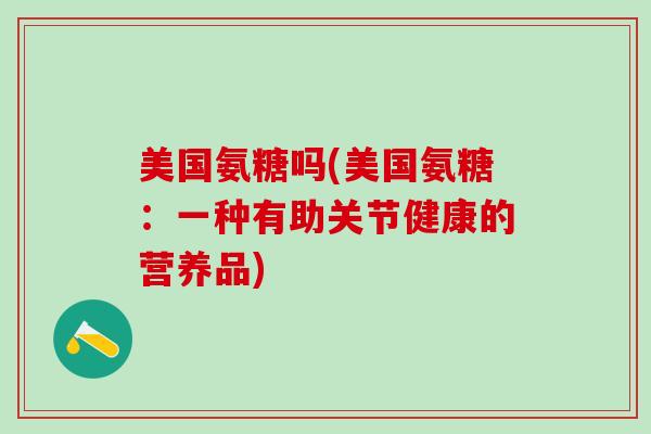美国氨糖吗(美国氨糖:一种有助关节健康的营养品)-第1张图片-氨糖科普网 美国氨糖吗(美国氨糖:一种有助关节健康的营养品)-第1张图片-氨糖科普网