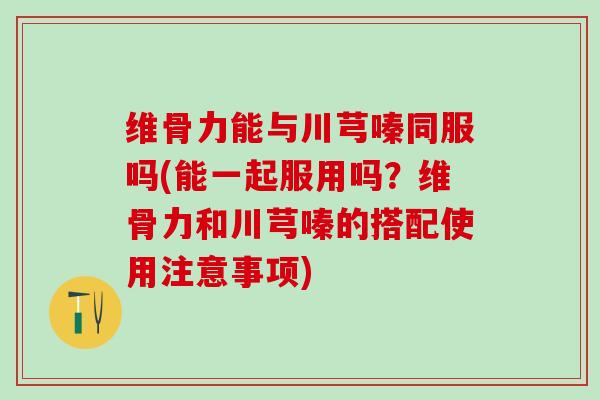 维骨力能与川芎嗪同服吗(能一起服用吗?维骨力和川芎嗪的搭配使用注意事项)-第1张图片-氨糖科普网 维骨力能与川芎嗪同服吗(能一起服用吗?维骨力和川芎嗪的搭配使用注意事项)-第1张图片-氨糖科普网