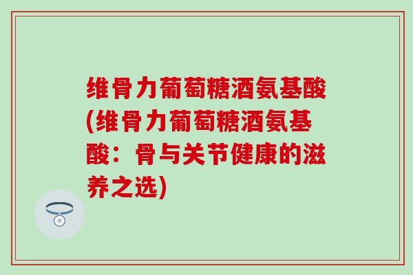 维骨力葡萄糖酒氨基酸(维骨力葡萄糖酒氨基酸：骨与关节健康的滋养之选)-第1张图片-氨糖科普网