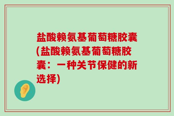 盐酸赖氨基葡萄糖胶囊(盐酸赖氨基葡萄糖胶囊：一种关节保健的新选择)-第1张图片-氨糖科普网