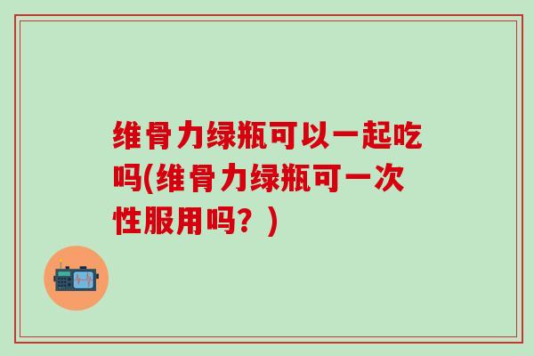维骨力绿瓶可以一起吃吗(维骨力绿瓶可一次性服用吗?)-第1张图片-氨糖科普网 维骨力绿瓶可以一起吃吗(维骨力绿瓶可一次性服用吗?)-第1张图片-氨糖科普网