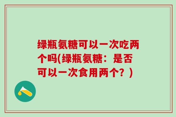 绿瓶氨糖可以一次吃两个吗(绿瓶氨糖:是否可以一次食用两个?)-第1张图片-氨糖科普网 绿瓶氨糖可以一次吃两个吗(绿瓶氨糖:是否可以一次食用两个?)-第1张图片-氨糖科普网