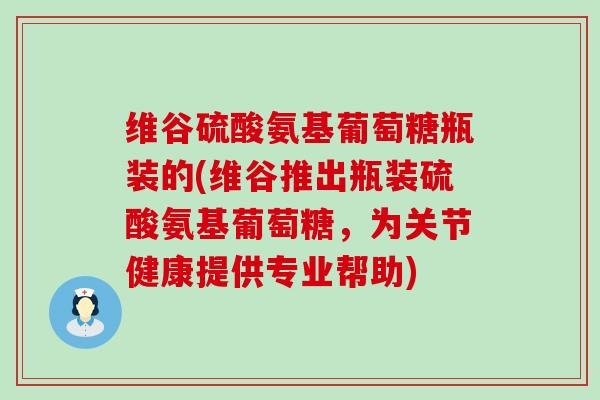 维谷硫酸氨基葡萄糖瓶装的(维谷推出瓶装硫酸氨基葡萄糖,为关节健康提供专业帮助)-第1张图片-氨糖科普网 维谷硫酸氨基葡萄糖瓶装的(维谷推出瓶装硫酸氨基葡萄糖,为关节健康提供专业帮助)-第1张图片-氨糖科普网