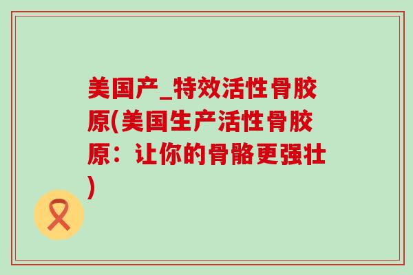 美国产_特效活性骨胶原(美国生产活性骨胶原:让你的骨骼更强壮)-第1张图片-氨糖科普网 美国产_特效活性骨胶原(美国生产活性骨胶原:让你的骨骼更强壮)-第1张图片-氨糖科普网