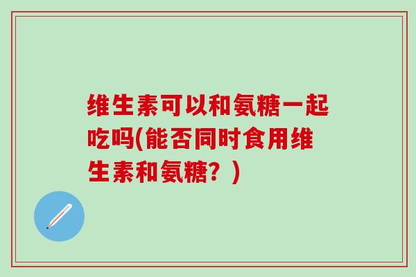 维生素可以和氨糖一起吃吗(能否同时食用维生素和氨糖？)-第1张图片-氨糖科普网