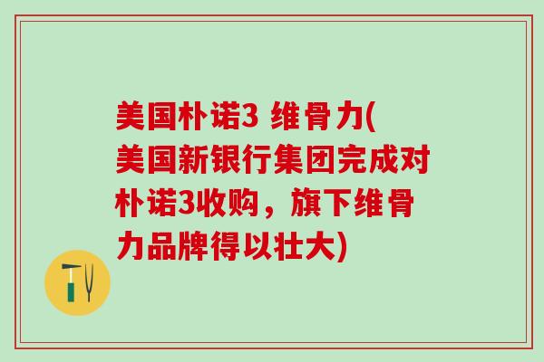 美国朴诺3 维骨力(美国新银行集团完成对朴诺3收购,旗下维骨力品牌得以壮大)-第1张图片-氨糖科普网 美国朴诺3 维骨力(美国新银行集团完成对朴诺3收购,旗下维骨力品牌得以壮大)-第1张图片-氨糖科普网