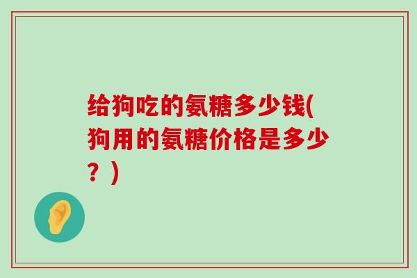 给狗吃的氨糖多少钱(狗用的氨糖价格是多少?)-第1张图片-氨糖科普网 给狗吃的氨糖多少钱(狗用的氨糖价格是多少?)-第1张图片-氨糖科普网