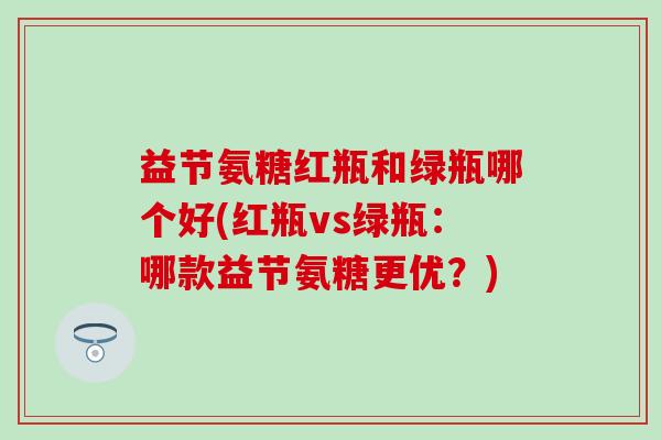 益节氨糖红瓶和绿瓶哪个好(红瓶vs绿瓶:哪款益节氨糖更优?)-第1张图片-氨糖科普网 益节氨糖红瓶和绿瓶哪个好(红瓶vs绿瓶:哪款益节氨糖更优?)-第1张图片-氨糖科普网